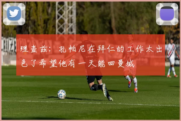 理查兹：孔帕尼在拜仁的工作太出色了希望他有一天能回曼城
