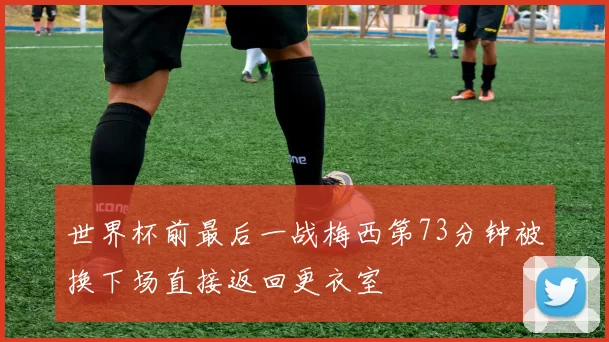 世界杯前最后一战梅西第73分钟被换下场直接返回更衣室